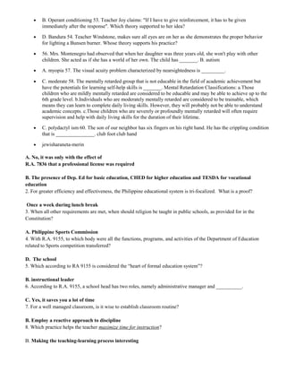 · B. Operant conditioning 53. Teacher Joy claims: "If I have to give reinforcement, it has to be given 
immediately after the response". Which theory supported to her idea? 
· D. Bandura 54. Teacher Windstone, makes sure all eyes are on her as she demonstrates the proper behavior 
for lighting a Bunsen burner. Whose theory supports his practice? 
· 56. Mrs. Montenegro had observed that when her daughter was three years old, she won't play with other 
children. She acted as if she has a world of her own. The child has _______. B. autism 
· A. myopia 57. The visual acuity problem characterized by nearsightedness is _________. 
· C. moderate 58. The mentally retarded group that is not educable in the field of academic achievement but 
have the potentials for learning self-help skills is _______. Mental Retardation Classifications: a.Those 
children who are mildly mentally retarded are considered to be educable and may be able to achieve up to the 
6th grade level. b.Individuals who are moderately mentally retarded are considered to be trainable, which 
means they can learn to complete daily living skills. However, they will probably not be able to understand 
academic concepts. c.Those children who are severely or profoundly mentally retarded will often require 
supervision and help with daily living skills for the duration of their lifetime. 
· C. polydactyl ism 60. The son of our neighbor has six fingers on his right hand. He has the crippling condition 
that is _______________. club foot club hand 
· jewisharaneta-merin 
A. No, it was only with the effect of 
R.A. 7836 that a professional license was required 
B. The presence of Dep. Ed for basic education, CHED for higher education and TESDA for vocational 
education 
2. For greater efficiency and effectiveness, the Philippine educational system is tri-focalized. What is a proof? 
Once a week during lunch break 
3. When all other requirements are met, when should religion be taught in public schools, as provided for in the 
Constitution? 
A. Philippine Sports Commission 
4. With R.A. 9155, to which body were all the functions, programs, and activities of the Department of Education 
related to Sports competition transferred? 
D. The school 
5. Which according to RA 9155 is considered the “heart of formal education system”? 
B. instructional leader 
6. According to R.A. 9155, a school head has two roles, namely administrative manager and __________. 
C. Yes, it saves you a lot of time 
7. For a well managed classroom, is it wise to establish classroom routine? 
B. Employ a reactive approach to discipline 
8. Which practice helps the teacher maximize time for instruction? 
B. Making the teaching-learning process interesting 
 