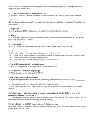 9. Which practice in our present educational system is in line with Plato’s thought that “nothing learned under 
compulsion status with the mind?” 
C. By record evaluation done by an accrediting body 
10. Applying Confucius’ teachings, how would hiring personnel select the most fit in government positions? 
A. Confucius 
11. “Moral example has a greater effect on pupils’ discipline than laws and codes of punishment’ is an advice for 
teachers from __________. 
A. Pragmatism 
12. The significance of liberal education in holistic development of students is supported by __________. 
C. Skeptics’ 
13. In the schools, we teach realities that cannot be verified by the senses like an invisible God or Allah. Whose 
beliefs does this practice NEGATE? 
D. Yes, she is sick 
14. Is a sick teacher, the only one assigned in a remote school, excused from her teaching duty? 
D. I, II 
15. Why is the exodus of Filipino professionals, descry bed as “brain drain”? 
I. Those who go abroad are usually the better ones because they are the ones who pass screening procedures. 
II. Filipino professionals serve other countries instead. 
III. They contribute to nation building through their dollar remittances. 
A. You decide on how to teach a particular lesson 
16. What is a demonstration of your authority as a professional teacher? 
D. It seeks its own satisfaction and privilege 
17. Which statement on true authority is WRONG? 
B. talk directly with the teacher involved 
18. If you have a problem with another teacher, the first step towards resolution should be for you to __________. 
A. Understand the policy and support the school in its implementation 
19. What is ethical for you to do if deep within your heart you do not agree with the school policy on student 
absences? 
C. No, because every teacher is expected to provide leadership in activities for the betterment of the 
communities when they live and work 
20. Teachers often complain of numerous non-teaching assignments that adversely affect their teachings. Does this 
mean that teachers must be pre-occupied only with their teaching? 
C. No, it is her duty to faithfully carry it out even if she does not agree 
21. A teacher does NOT agree with the selective retention policy of the school and she openly talks against it in her 
classes. Is her behavior ethical? 
 