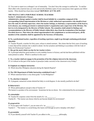 22. You want to report on a colleague’s act of immorality. You don’t have the courage to confront her. To end her 
illicit affair with a married man you write and secretly distribute copies of your anonymous letter against your fellow 
teacher. What should have been done instead? REPUBLIC ACT NO. 4670 
THE MAGNA CARTA FOR PUBLIC SCHOOL TEACHERS 
Section 9. Administrative Charges. 
Administrative charges against a teacher shall be heard initially by a committee composed of the 
corresponding School Superintendent of the Division or a duly authorized representative who should at least 
have the rank of a division supervisor, where the teacher belongs, as chairman, a representative of the local or, 
in its absence, any existing provincial or national teacher's organization and a supervisor of the Division. The 
last two to be designated by the Director of Public Schools. The committee shall submit its findings and 
recommendations to the Director of Public Schools within thirty days from the termination of the hearings: 
Provided, however, That where the school superintendent is the complainant or an interested party, all the 
members of the committee shall be appointed by the Secretary of Education. 
B. No, a professional teacher, regardless of teaching experience, ought to go through continuing professional 
education 
23. Teacher Wyneth, a teacher for forty years, refuses to attend seminars. She claims that her forty years of teaching 
is more than all the seminars she is asked to attend. Are her actuation and thinking in accordance with the Code of 
Ethics for Professional Teachers? 
C. She got the merit which was due for her teacher-writers 
24. A principal asked her good teachers to write modular lessons in Science, and she had them published with her 
name printed as author. Which is unethical in this case? 
C. No, a teacher shall not engage in the promotion of her/his religious interest in the classroom. 
25. Is it ethical on the part of the teacher to proselyte (make converts) in her classroom every Friday? 
D. Emphasis on religious instruction 
26. Which describes Philippine education during the Spanish Regime? 
D. The 1901 Department of Public Instruction established Grade 7 
27. Which statement below is true about grade 7 in the Philippines? 
C. No, abortion is immoral 
28. A pregnant, unmarried woman aborted her baby to avoid disgrace. Is she morally justified to do that? 
B. Behaviorist’s 
29. Whose philosophical concept is that of Teacher A? 
The learner is a product of his environment. Sometimes he has no choice. He is determined by his environment.” 
B. existentialist 
30. Teacher B’s response comes from the mouth of a / an __________. 
Teacher B – “The learner can choose what he can become despite his environment”. 
D. progressivist 
31. If you agree with Teacher C, you are more of a / an __________. 
Teacher C – “The learner is a social being who learns well through an active interplay with others”. 
D. perennialist 
32. If you identify yourself with Teacher D, you adhere to the __________ philosophy. 
 