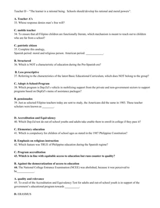 Teacher D – “The learner is a rational being. Schools should develop his rational and moral powers”. 
A. Teacher A’s 
33. Whose response denies man’s free will? 
C. mobile teacher 
34. To ensure that all Filipino children are functionally literate, which mechanism is meant to reach out to children 
who are far from a school? 
C. patriotic citizen 
35. Complete this analogy, 
Spanish period: moral and religious person. American period: ____________. 
B. Structured 
36. Which is NOT a characteristic of education during the Pre-Spanish era? 
B. Less prescriptive 
37. Referring to the characteristics of the latest Basic Educational Curriculum, which does NOT belong to the group? 
C. Adopt-A-School-Program 
38. Which program is Dep.Ed’s vehicle in mobilizing support from the private and non-government sectors to support 
programs based on DepEd’s menu of assistance packages? 
B. pensionados 
39. Just as selected Filipino teachers today are sent to study, the Americans did the same in 1903. These teacher 
scholars were known as ________. 
D. Accreditation and Equivalency 
40. Which Dep.Ed test do out-of-school youths and adults take enable them to enroll in college if they pass it? 
C. Elementary education 
41. Which is compulsory for children of school ages as stated in the 1987 Philippine Constitution? 
B. Emphasis on religious instruction 
42. Which feature was TRUE of Philippine education during the Spanish regime? 
C. Program accreditation 
43. Which is in line with equitable access to education but runs counter to quality? 
B. Against the democratization of access to education 
44. The National College Entrance Examination (NCEE) was abolished, because it was perceived to 
be____________. 
A. quality and relevance 
45. To avail of the Accreditation and Equivalency Test for adults and out-of-school youth is in support of the 
government’s educational program towards __________. 
D. ERASMUS 
 