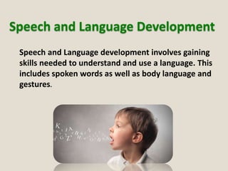 Speech and Language Development
Speech and Language development involves gaining
skills needed to understand and use a language. This
includes spoken words as well as body language and
gestures.
 