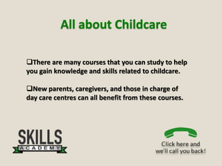All about Childcare
There are many courses that you can study to help
you gain knowledge and skills related to childcare.
New parents, caregivers, and those in charge of
day care centres can all benefit from these courses.
 
