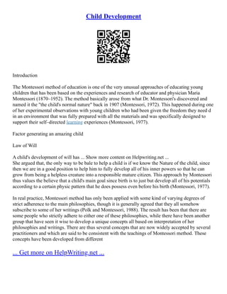 Child Development
Introduction
The Montessori method of education is one of the very unusual approaches of educating young
children that has been based on the experiences and research of educator and physician Maria
Montessori (1870–1952). The method basically arose from what Dr. Montessori's discovered and
named it the "the child's normal nature" back in 1907 (Montessori, 1972). This happened during one
of her experimental observations with young children who had been given the freedom they need d
in an environment that was fully prepared with all the materials and was specifically designed to
support their self–directed learning experiences (Montessori, 1977).
Factor generating an amazing child
Law of Will
A child's development of will has ... Show more content on Helpwriting.net ...
She argued that, the only way to be bale to help a child is if we know the Nature of the child, since
then we are in a good position to help him to fully develop all of his inner powers so that he can
grow from being a helpless creature into a responsible mature citizen. This approach by Montessori
thus values the believe that a child's main goal since birth is to just but develop all of his potentials
according to a certain physic pattern that he does possess even before his birth (Montessori, 1977).
In real practice, Montessori method has only been applied with some kind of varying degrees of
strict adherence to the main philosophies, though it is generally agreed that they all somehow
subscribe to some of her writings (Polk and Montessori, 1988). The result has been that there are
some people who strictly adhere to either one of these philosophies, while there have been another
group that have seen it wise to develop a unique concepts all based on interpretation of her
philosophies and writings. There are thus several concepts that are now widely accepted by several
practitioners and which are said to be consistent with the teachings of Montessori method. These
concepts have been developed from different
... Get more on HelpWriting.net ...
 