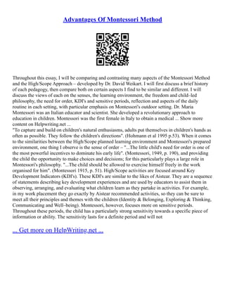 Advantages Of Montessori Method
Throughout this essay, I will be comparing and contrasting many aspects of the Montessori Method
and the High/Scope Approach – developed by Dr. David Weikart. I will first discuss a brief history
of each pedagogy, then compare both on certain aspects I find to be similar and different. I will
discuss the views of each on the senses, the learning environment, the freedom and child–led
philosophy, the need for order, KDI's and sensitive periods, reflection and aspects of the daily
routine in each setting, with particular emphasis on Montessori's outdoor setting. Dr. Maria
Montessori was an Italian educator and scientist. She developed a revolutionary approach to
education in children. Montessori was the first female in Italy to obtain a medical ... Show more
content on Helpwriting.net ...
"To capture and build on children's natural enthusiasms, adults put themselves in children's hands as
often as possible. They follow the children's directions". (Hohmann et al 1995 p.53). When it comes
to the similarities between the High/Scope planned learning environment and Montessori's prepared
environment, one thing I observe is the sense of order – "...The little child's need for order is one of
the most powerful incentives to dominate his early life". (Montessori, 1949, p. 190), and providing
the child the opportunity to make choices and decisions; for this particularly plays a large role in
Montessori's philosophy. "...The child should be allowed to exercise himself freely in the work
organised for him". (Montessori 1915, p. 51). High/Scope activities are focused around Key
Development Indicators (KDI's). These KDI's are similar to the likes of Aistear. They are a sequence
of statements describing key development experiences and are used by educators to assist them in
observing, arranging, and evaluating what children learn as they partake in activities. For example,
in my work placement they go exactly by Aistear recommended activities, so they can be sure to
meet all their principles and themes with the children (Identity & Belonging, Exploring & Thinking,
Communicating and Well–being). Montessori, however, focuses more on sensitive periods.
Throughout these periods, the child has a particularly strong sensitivity towards a specific piece of
information or ability. The sensitivity lasts for a definite period and will not
... Get more on HelpWriting.net ...
 
