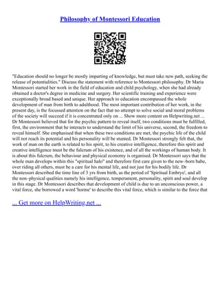 Philosophy of Montessori Education
"Education should no longer be mostly imparting of knowledge, but must take new path, seeking the
release of potentialities." Discuss the statement with reference to Montessori philosophy. Dr Maria
Montessori started her work in the field of education and child psychology, when she had already
obtained a doctor's degree in medicine and surgery. Her scientific training and experience were
exceptionally broad based and unique. Her approach to education encompassed the whole
development of man from birth to adulthood. The most important contribution of her work, in the
present day, is the focussed attention on the fact that no attempt to solve social and moral problems
of the society will succeed if it is concentrated only on ... Show more content on Helpwriting.net ...
Dr Montessori believed that for the psychic pattern to reveal itself, two conditions must be fulfilled,
first, the environment that he interacts to understand the limit of his universe, second, the freedom to
reveal himself. She emphasised that when these two conditions are met, the psychic life of the child
will not reach its potential and his personality will be stunted. Dr Montessori strongly felt that, the
work of man on the earth is related to his spirit, to his creative intelligence, therefore this spirit and
creative intelligence must be the fulcrum of his existence, and of all the workings of human body. It
is about this fulcrum, the behaviour and physical economy is organised. Dr Montessori says that the
whole man develops within this "spiritual halo" and therefore first care given to the new–born babe,
over riding all others, must be a care for his mental life, and not just for his bodily life. Dr
Montessori described the time line of 3 yrs from birth, as the period of 'Spiritual Embryo', and all
the non–physical qualities namely his intelligence, temperament, personality, spirit and soul develop
in this stage. Dr Montessori describes that development of child is due to an unconscious power, a
vital force, she borrowed a word 'horme' to describe this vital force, which is similar to the force that
... Get more on HelpWriting.net ...
 