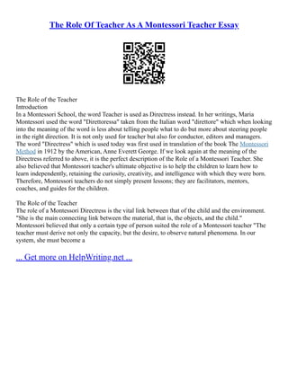 The Role Of Teacher As A Montessori Teacher Essay
The Role of the Teacher
Introduction
In a Montessori School, the word Teacher is used as Directress instead. In her writings, Maria
Montessori used the word "Direttoressa" taken from the Italian word "direttore" which when looking
into the meaning of the word is less about telling people what to do but more about steering people
in the right direction. It is not only used for teacher but also for conductor, editors and managers.
The word "Directress" which is used today was first used in translation of the book The Montessori
Method in 1912 by the American, Anne Everett George. If we look again at the meaning of the
Directress referred to above, it is the perfect description of the Role of a Montessori Teacher. She
also believed that Montessori teacher's ultimate objective is to help the children to learn how to
learn independently, retaining the curiosity, creativity, and intelligence with which they were born.
Therefore, Montessori teachers do not simply present lessons; they are facilitators, mentors,
coaches, and guides for the children.
The Role of the Teacher
The role of a Montessori Directress is the vital link between that of the child and the environment.
"She is the main connecting link between the material, that is, the objects, and the child."
Montessori believed that only a certain type of person suited the role of a Montessori teacher "The
teacher must derive not only the capacity, but the desire, to observe natural phenomena. In our
system, she must become a
... Get more on HelpWriting.net ...
 