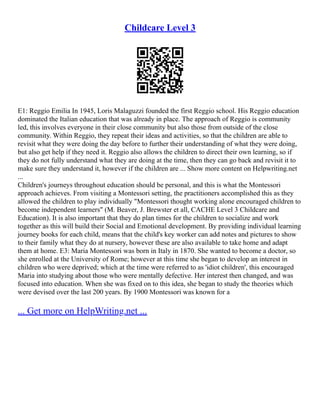 Childcare Level 3
E1: Reggio Emilia In 1945, Loris Malaguzzi founded the first Reggio school. His Reggio education
dominated the Italian education that was already in place. The approach of Reggio is community
led, this involves everyone in their close community but also those from outside of the close
community. Within Reggio, they repeat their ideas and activities, so that the children are able to
revisit what they were doing the day before to further their understanding of what they were doing,
but also get help if they need it. Reggio also allows the children to direct their own learning, so if
they do not fully understand what they are doing at the time, then they can go back and revisit it to
make sure they understand it, however if the children are ... Show more content on Helpwriting.net
...
Children's journeys throughout education should be personal, and this is what the Montessori
approach achieves. From visiting a Montessori setting, the practitioners accomplished this as they
allowed the children to play individually "Montessori thought working alone encouraged children to
become independent learners" (M. Beaver, J. Brewster et all, CACHE Level 3 Childcare and
Education). It is also important that they do plan times for the children to socialize and work
together as this will build their Social and Emotional development. By providing individual learning
journey books for each child, means that the child's key worker can add notes and pictures to show
to their family what they do at nursery, however these are also available to take home and adapt
them at home. E3: Maria Montessori was born in Italy in 1870. She wanted to become a doctor, so
she enrolled at the University of Rome; however at this time she began to develop an interest in
children who were deprived; which at the time were referred to as 'idiot children', this encouraged
Maria into studying about those who were mentally defective. Her interest then changed, and was
focused into education. When she was fixed on to this idea, she began to study the theories which
were devised over the last 200 years. By 1900 Montessori was known for a
... Get more on HelpWriting.net ...
 