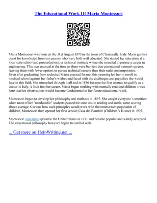 The Educational Work Of Maria Montessori
Maria Montessori was born on the 31st August 1870 in the town of Chiaravalle, Italy. Maria got her
quest for knowledge from her parents who were both well educated. She started her education at a
local state school and proceeded onto a technical institute where she intended to pursue a career in
engineering. This was unusual at the time as there were barriers that constrained women's careers,
leaving them with fewer options to pursue technical careers than their male contemporaries.
Even after graduating from technical Maria yearned for me, this yearning led her to enroll in
medical school against her father's wishes and faced with the challenges and prejudice she would
face in this field. She triumphed through it all and in 1896 became the first woman to qualify as a
doctor in Italy. A little into her career, Maria began working with mentally retarded children it was
here that her observations would become fundamental to her future educational work.
Montessori began to develop her philosophy and methods in 1897. She caught everyone 's attention
when most of her "uneducable" students passed the state test in reading and math, some scoring
above average. Curious how such principles would work with the mainstream population of
children, Montessori then opened her first school; Casa dei Bambini (Children 's House) in 1907.
Montessori education spread to the United States in 1911 and became popular and widely accepted.
The educational philosophy however began to conflict with
... Get more on HelpWriting.net ...
 