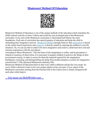 Montessori Method Of Education
Montessori Method of Education is one of the unique methods of the education which stimulates the
child's natural curiosity to learn. Culture and creativity area an integral part of the Montessori
curriculum. Every area of the Montessori curriculum is interrelated and follows the same
foundations. Each area of curriculum has special purpose of education and helps the child in
stimulating their imaginative powers. Montessori Method strongly believes that imagination is based
on the reality based experiences and creativity is directly related to exposing the children to real life
situations. So, we can say that in order to be more imaginative and creative, child must have real and
concrete experiences with the real objects.
According to Maria Montessori, "The true basis of the imagination is reality, and its perception is
related to exactness of observation. It is necessary to prepare children to perceive the things in their
environment exactly, in order to secure for them the material required by the imagination.
Intelligence, reasoning, and distinguishing one thing from another prepares a cement for imaginative
constructions"1 (The advanced Montessori method.p.196)
Montessori Method of Education believes that every child is different and has his own needs. So
every child is allowed to learn in his own unique manner at his own pace. Every aspect of the
Montessori curriculum starting from the Practical life to the Culture area is closely intrigued with
each other which help in
... Get more on HelpWriting.net ...
 