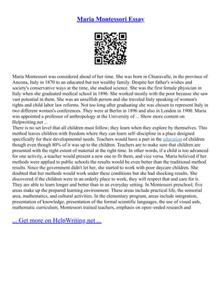Maria Montessori Essay
Maria Montessori was considered ahead of her time. She was born in Chiaravalle, in the province of
Ancona, Italy in 1870 to an educated but not wealthy family. Despite her father's wishes and
society's conservative ways at the time, she studied science. She was the first female physician in
Italy when she graduated medical school in 1896. She worked mostly with the poor because she saw
vast potential in them. She was an unselfish person and she traveled Italy speaking of women's
rights and child labor law reforms. Not too long after graduating she was chosen to represent Italy in
two different women's conferences. They were at Berlin in 1896 and also in London in 1900. Maria
was appointed a professor of anthropology at the University of ... Show more content on
Helpwriting.net ...
There is no set level that all children must follow; they learn when they explore by themselves. This
method leaves children with freedom where they can learn self–discipline in a place designed
specifically for their developmental needs. Teachers would have a part in the education of children
though even though 80% of it was up to the children. Teachers are to make sure that children are
presented with the right extent of material at the right time. In other words, if a child is too advanced
for one activity, a teacher would present a new one to fit them, and vice versa. Maria believed if her
methods were applied to public schools the results would be even better than the traditional method
results. Since the government didn't let her, she started to work with poor daycare children. She
doubted that her methods would work under these conditions but she had shocking results. She
discovered if the children were in an orderly place to work, they will respect that and care for it.
They are able to learn longer and better than in an everyday setting. In Montessori preschool, five
areas make up the prepared learning environment. These areas include practical life, the sensorial
area, mathematics, and cultural activities. In the elementary program, areas include integration,
presentation of knowledge, presentation of the formal scientific languages, the use of visual aids,
mathematic curriculum, Montessori trained teachers, emphasis on open–ended research and
... Get more on HelpWriting.net ...
 