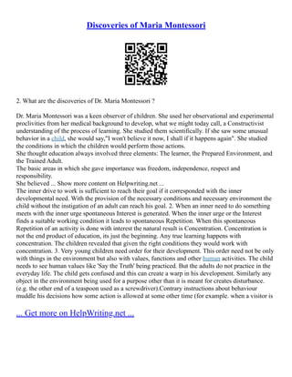 Discoveries of Maria Montessori
2. What are the discoveries of Dr. Maria Montessori ?
Dr. Maria Montessori was a keen observer of children. She used her observational and experimental
proclivities from her medical background to develop, what we might today call, a Constructivist
understanding of the process of learning. She studied them scientifically. If she saw some unusual
behavior in a child, she would say,"I won't believe it now, I shall if it happens again". She studied
the conditions in which the children would perform those actions.
She thought education always involved three elements: The learner, the Prepared Environment, and
the Trained Adult.
The basic areas in which she gave importance was freedom, independence, respect and
responsibility.
She believed ... Show more content on Helpwriting.net ...
The inner drive to work is sufficient to reach their goal if it corresponded with the inner
developmental need. With the provision of the necessary conditions and necessary environment the
child without the instigation of an adult can reach his goal. 2. When an inner need to do something
meets with the inner urge spontaneous Interest is generated. When the inner urge or the Interest
finds a suitable working condition it leads to spontaneous Repetition. When this spontaneous
Repetition of an activity is done with interest the natural result is Concentration. Concentration is
not the end product of education, its just the beginning. Any true learning happens with
concentration. The children revealed that given the right conditions they would work with
concentration. 3. Very young children need order for their development. This order need not be only
with things in the environment but also with values, functions and other human activities. The child
needs to see human values like 'Say the Truth' being practiced. But the adults do not practice in the
everyday life. The child gets confused and this can create a warp in his development. Similarly any
object in the environment being used for a purpose other than it is meant for creates disturbance.
(e.g. the other end of a teaspoon used as a screwdriver).Contrary instructions about behaviour
muddle his decisions how some action is allowed at some other time (for example. when a visitor is
... Get more on HelpWriting.net ...
 