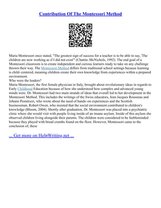Contribution Of The Montessori Method
Maria Montessori once stated, "The greatest sign of success for a teacher is to be able to say, 'The
children are now working as if I did not exist'" (Chattin–McNichols, 1992). The end goal of a
Montessori classroom is to create independent and curious learners ready to take on any challenge
thrown their way. The Montessori Method differs from traditional school settings because learning
is child–centered, meaning children create their own knowledge from experiences within a prepared
environment.
Who were the leaders?
Maria Montessori, the first female physician in Italy, brought about revolutionary ideas in regards to
Early Childhood Education because of how she understood how complex and advanced young
minds were. Dr. Montessori had two main strands of ideas that overall led to her development in the
Montessori Method. This includes the writings of the Swiss educators, Jean Jacques Rousseau and
Johann Pestalozzi, who wrote about the need of hands–on experiences and the Scottish
businessman, Robert Owen, who insisted that the social environment contributed to children's
knowledge (Bloom, 2004). Shortly after graduation, Dr. Montessori was placed into a psychiatric
clinic where she would visit with people living inside of an insane asylum. Inside of this asylum she
observed children living alongside their parents. The children were considered to be feebleminded
because they played with bread crumbs found on the floor. However, Montessori came to the
conclusion of, these
... Get more on HelpWriting.net ...
 