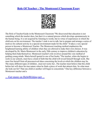 Role Of Teacher : The Montessori Classroom Essay
The Role of Teacher/Guide in the Montessori Classroom "We discovered that education is not
something which the teacher does, but that it is a natural process which develops spontaneously in
the human being. It is not acquired by listening to words, but in virtue of experiences in which the
child acts on his environment. The teacher 's task is not to talk, but to prepare and arrange a series of
motives for cultural activity in a special environment made for the child." It takes a very special
person to become a Montessori Teacher. The Montessori teaching method emphasizes the
heightened learning ability of children when they are allowed to make their own choices. It was
developed by Dr. Maria Montessori in the early 20th century to improve children's education by
helping them help themselves. Montessori teacher's role revolves around this very method of
guiding young minds. Maria herself quoted in one of her books "The teacher, when she begins to
work in our schools, must have a kind of faith that the child will reveal himself through work. She
must free herself from all preconceived ideas concerning the levels at which the children may be.
The many different types of children...must not worry her...The teacher must believe that this child
before her will show his true nature when he finds a piece of work that attracts him. So what must
she look out for? That one child or another will begin to concentrate." One key difference between a
Montessori teacher and a
... Get more on HelpWriting.net ...
 