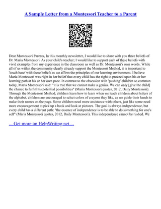 A Sample Letter from a Montessori Teacher to a Parent
Dear Montessori Parents, In this monthly newsletter, I would like to share with you three beliefs of
Dr. Maria Montessori. As your child's teacher; I would like to support each of these beliefs with
vivid examples from my experience in the classroom as well as Dr. Montessori's own words. While
all of us within the community clearly already support the Montessori Method, it is important to
'touch base' with these beliefs as we affirm the principles of our learning environment. I believe
Maria Montessori was right in her belief that every child has the right to proceed upon his or her
learning path at his or her own pace. In contrast to the obsession with 'pushing' children so common
today, Maria Montessori said: "it is true that we cannot make a genius. We can only [give the child]
the chance to fulfill his potential possibilities" (Maria Montessori quotes, 2012, Daily Montessori).
Through the Montessori Method, children learn how to learn when we teach children about letters of
the alphabet, children are encouraged to select colors of crayons they like, as we guide their hands to
make their names on the page. Some children need more assistance with others, just like some need
more encouragement to pick up a book and look at pictures. The goal is always independence, but
every child has a different path: "the essence of independence is to be able to do something for one's
self" (Maria Montessori quotes, 2012, Daily Montessori). This independence cannot be rushed. We
... Get more on HelpWriting.net ...
 