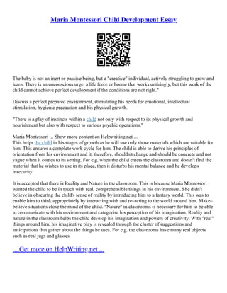 Maria Montessori Child Development Essay
The baby is not an inert or passive being, but a "creative" individual, actively struggling to grow and
learn. There is an unconscious urge, a life force or horme that works untiringly, but this work of the
child cannot achieve perfect development if the conditions are not right."
Discuss a perfect prepared environment, stimulating his needs for emotional, intellectual
stimulation, hygienic precaution and his physical growth.
"There is a play of instincts within a child not only with respect to its physical growth and
nourishment but also with respect to various psychic operations."
Maria Montessori ... Show more content on Helpwriting.net ...
This helps the child in his stages of growth as he will use only those materials which are suitable for
him. This ensures a complete work cycle for him. The child is able to derive his principles of
orientation from his environment and it, therefore, shouldn't change and should be concrete and not
vague when it comes to its setting. For e.g. when the child enters the classroom and doesn't find the
material that he wishes to use in its place, then it disturbs his mental balance and he develops
insecurity.
It is accepted that there is Reality and Nature in the classroom. This is because Maria Montessori
wanted the child to be in touch with real, comprehensible things in his environment. She didn't
believe in obscuring the child's sense of reality by introducing him to a fantasy world. This was to
enable him to think appropriately by interacting with and re–acting to the world around him. Make–
believe situations close the mind of the child. "Nature" in classrooms is necessary for him to be able
to communicate with his environment and categorise his perception of his imagination. Reality and
nature in the classroom helps the child develop his imagination and powers of creativity. With "real"
things around him, his imaginative play is revealed through the cluster of suggestions and
anticipations that gather about the things he uses. For e.g. the classrooms have many real objects
such as real jugs and glasses
... Get more on HelpWriting.net ...
 