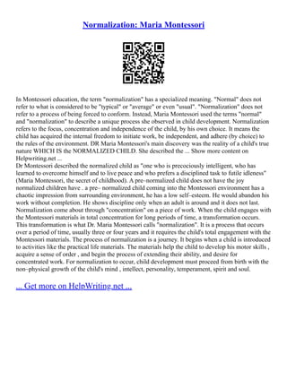 Normalization: Maria Montessori
In Montessori education, the term "normalization" has a specialized meaning. "Normal" does not
refer to what is considered to be "typical" or "average" or even "usual". "Normalization" does not
refer to a process of being forced to conform. Instead, Maria Montessori used the terms "normal"
and "normalization" to describe a unique process she observed in child development. Normalization
refers to the focus, concentration and independence of the child, by his own choice. It means the
child has acquired the internal freedom to initiate work, be independent, and adhere (by choice) to
the rules of the environment. DR Maria Montessori's main discovery was the reality of a child's true
nature WHICH IS the NORMALIZED CHILD. She described the ... Show more content on
Helpwriting.net ...
Dr Montessori described the normalized child as "one who is precociously intelligent, who has
learned to overcome himself and to live peace and who prefers a disciplined task to futile idleness"
(Maria Montessori, the secret of childhood). A pre–normalized child does not have the joy
normalized children have . a pre– normalized child coming into the Montessori environment has a
chaotic impression from surrounding environment, he has a low self–esteem. He would abandon his
work without completion. He shows discipline only when an adult is around and it does not last.
Normalization come about through "concentration" on a piece of work. When the child engages with
the Montessori materials in total concentration for long periods of time, a transformation occurs.
This transformation is what Dr. Maria Montessori calls "normalization". It is a process that occurs
over a period of time, usually three or four years and it requires the child's total engagement with the
Montessori materials. The process of normalization is a journey. It begins when a child is introduced
to activities like the practical life materials. The materials help the child to develop his motor skills ,
acquire a sense of order , and begin the process of extending their ability, and desire for
concentrated work. For normalization to occur, child development must proceed from birth with the
non–physical growth of the child's mind , intellect, personality, temperament, spirit and soul.
... Get more on HelpWriting.net ...
 