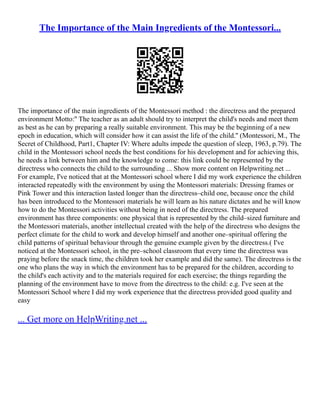 The Importance of the Main Ingredients of the Montessori...
The importance of the main ingredients of the Montessori method : the directress and the prepared
environment Motto:'' The teacher as an adult should try to interpret the child's needs and meet them
as best as he can by preparing a really suitable environment. This may be the beginning of a new
epoch in education, which will consider how it can assist the life of the child.'' (Montessori, M., The
Secret of Childhood, Part1, Chapter IV: Where adults impede the question of sleep, 1963, p.79). The
child in the Montessori school needs the best conditions for his development and for achieving this,
he needs a link between him and the knowledge to come: this link could be represented by the
directress who connects the child to the surrounding ... Show more content on Helpwriting.net ...
For example, I've noticed that at the Montessori school where I did my work experience the children
interacted repeatedly with the environment by using the Montessori materials: Dressing frames or
Pink Tower and this interaction lasted longer than the directress–child one, because once the child
has been introduced to the Montessori materials he will learn as his nature dictates and he will know
how to do the Montessori activities without being in need of the directress. The prepared
environment has three components: one physical that is represented by the child–sized furniture and
the Montessori materials, another intellectual created with the help of the directress who designs the
perfect climate for the child to work and develop himself and another one–spiritual offering the
child patterns of spiritual behaviour through the genuine example given by the directress.( I've
noticed at the Montessori school, in the pre–school classroom that every time the directress was
praying before the snack time, the children took her example and did the same). The directress is the
one who plans the way in which the environment has to be prepared for the children, according to
the child's each activity and to the materials required for each exercise; the things regarding the
planning of the environment have to move from the directress to the child: e.g. I've seen at the
Montessori School where I did my work experience that the directress provided good quality and
easy
... Get more on HelpWriting.net ...
 