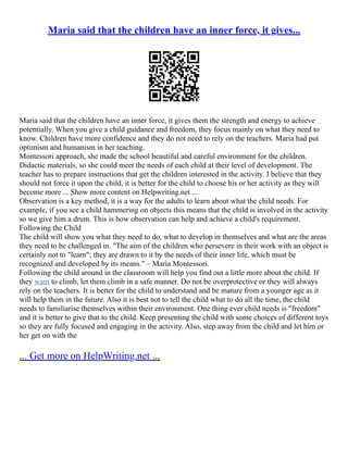 Maria said that the children have an inner force, it gives...
Maria said that the children have an inner force, it gives them the strength and energy to achieve
potentially. When you give a child guidance and freedom, they focus mainly on what they need to
know. Children have more confidence and they do not need to rely on the teachers. Maria had put
optimism and humanism in her teaching.
Montessori approach, she made the school beautiful and careful environment for the children.
Didactic materials, so she could meet the needs of each child at their level of development. The
teacher has to prepare instructions that get the children interested in the activity. I believe that they
should not force it upon the child, it is better for the child to choose his or her activity as they will
become more ... Show more content on Helpwriting.net ...
Observation is a key method, it is a way for the adults to learn about what the child needs. For
example, if you see a child hammering on objects this means that the child is involved in the activity
so we give him a drum. This is how observation can help and achieve a child's requirement.
Following the Child
The child will show you what they need to do, what to develop in themselves and what are the areas
they need to be challenged in. "The aim of the children who persevere in their work with an object is
certainly not to "learn"; they are drawn to it by the needs of their inner life, which must be
recognized and developed by its means." – Maria Montessori.
Following the child around in the classroom will help you find out a little more about the child. If
they want to climb, let them climb in a safe manner. Do not be overprotective or they will always
rely on the teachers. It is better for the child to understand and be mature from a younger age as it
will help them in the future. Also it is best not to tell the child what to do all the time, the child
needs to familiarise themselves within their environment. One thing ever child needs is "freedom"
and it is better to give that to the child. Keep presenting the child with some choices of different toys
so they are fully focused and engaging in the activity. Also, step away from the child and let him or
her get on with the
... Get more on HelpWriting.net ...
 