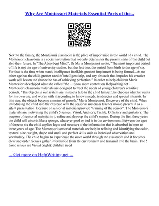 Why Are Montessori Materials Essential Parts of the...
Next to the family, the Montessori classroom is the place of importance in the world of a child. The
Montessori classroom is a social institution that not only determines the present state of the child but
also their future. In "The Absorbent Mind", Dr Maria Montessori wrote, "The most important period
of life is not the age of university studies, but the first one, the period from birth to the age of six.
For that is the time when man's intelligence itself, his greatest implement is being formed...At no
other age has the child greater need of intelligent help, and any obstacle that impedes his creative
work will lessen the chance he has of achieving perfection." In order to help children Maria
Montessori developed what she called "the ... Show more content on Helpwriting.net ...
Montessori classroom materials are designed to meet the needs of young children's sensitive
periods. "The objects in our system are instead a help to the child himself, he chooses what he wants
for his own use, and works with it according to his own needs, tendencies and special interests. In
this way, the objects become a means of growth." Maria Montessori, Discovery of the child. When
introducing the child into the exercise with the sensorial materials teacher should present it as a
silent presentation. Because of sensorial materials provide "training of the senses". The Montessori
materials are motivating the child's 5 senses: Visual, Auditory, Tactile, Olfactory and gustatory. The
purpose of sensorial material is to refine and develop the child's senses. During the first three years
the child will absorb, like a sponge, whatever good or bad is in the environment. Between the ages
of three to six the child applies logic and structure to the information that is absorbed in born to
three years of age. The Montessori sensorial materials are help in refining and identifying the color,
texture, size, weight, shape and smell and perfect skills such as increased observation and
vocabulary. The child begins to experience the outer world through the classroom and it becomes
clear and order. Senses gather information from the environment and transmit it to the brain. The 5
basic senses are Visual (sight): children need
... Get more on HelpWriting.net ...
 