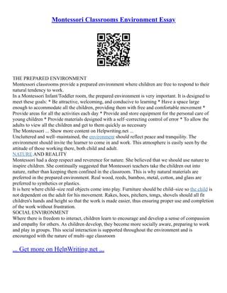 Montessori Classrooms Environment Essay
THE PREPARED ENVIRONMENT
Montessori classrooms provide a prepared environment where children are free to respond to their
natural tendency to work.
In a Montessori Infant/Toddler room, the prepared environment is very important. It is designed to
meet these goals: * Be attractive, welcoming, and conducive to learning * Have a space large
enough to accommodate all the children, providing them with free and comfortable movement *
Provide areas for all the activities each day * Provide and store equipment for the personal care of
young children * Provide materials designed with a self–correcting control of error * To allow the
adults to view all the children and get to them quickly as necessary
The Montessori ... Show more content on Helpwriting.net ...
Uncluttered and well–maintained, the environment should reflect peace and tranquility. The
environment should invite the learner to come in and work. This atmosphere is easily seen by the
attitude of those working there, both child and adult.
NATURE AND REALITY
Montessori had a deep respect and reverence for nature. She believed that we should use nature to
inspire children. She continually suggested that Montessori teachers take the children out into
nature, rather than keeping them confined in the classroom. This is why natural materials are
preferred in the prepared environment. Real wood, reeds, bamboo, metal, cotton, and glass are
preferred to synthetics or plastics.
It is here where child–size real objects come into play. Furniture should be child–size so the child is
not dependent on the adult for his movement. Rakes, hoes, pitchers, tongs, shovels should all fit
children's hands and height so that the work is made easier, thus ensuring proper use and completion
of the work without frustration.
SOCIAL ENVIRONMENT
Where there is freedom to interact, children learn to encourage and develop a sense of compassion
and empathy for others. As children develop, they become more socially aware, preparing to work
and play in groups. This social interaction is supported throughout the environment and is
encouraged with the nature of multi–age classroom
... Get more on HelpWriting.net ...
 