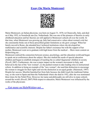 Essay On Maria Montessori
Maria Montessori, an Italian physician, was born on August 31, 1870, in Chiaravalle, Italy, and died
on 6 May 1952, in Noordwijk aan Zee, Netherlands. She was one of the pioneers of theories in early
childhood education and her theories are still applied in Montessori schools all over the world. At
that time, when Montessori was growing up, Italy had conservative values about women's role but
she consistently broke out of those prescribed gender limitations as she grew younger. When her
family moved to Rome, she attended boys' technical institutions where she developed her
mathematics and scientific interests. Despite her father's resistance but with the support of her
mother, Montessori went on to graduate with high honor from the medical ... Show more content on
Helpwriting.net ...
Montessori realized the connection between science, psychology, and the education world and began
to speak out at conferences about the subject. She also studied the needs of special education
children and began to establish strategies of teaching the so called 'degenerate' children in society
(Povell, 2007). Furthermore, she was a major impact on the woman's movement in Italy, and
believed in the fact of the "new woman", so she pushed women to take leading roles in instructional
reform. In addition to being an example of the "new woman", she used that distinction to encourage
the woman to struggle for their rights and win the distinction as an equal gender. (Hainstock, 1997)
Despite her success, Musilini banished her from Italy because she didn't teach the traditional Italian
way, so she went to Spain and then the Netherlands where she died in 1952, after she was nominated
three times for the Nobel Prize. However, her name and philosophy are still alive in many schools
around the world. (Povell, 2007) With respect to education, Maria Montessori was influenced by the
works of the physicians
... Get more on HelpWriting.net ...
 