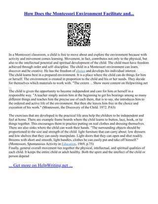How Does the Montessori Environment Facilitate and...
In a Montessori classroom, a child is free to move about and explore the environment because with
activity and movement comes learning. Movement, in fact, contributes not only to the physical, but
also to the intellectual potential and spiritual development of the child. The child must have freedom
achieved through order and self–discipline. The child in a Montessori environment can learn,
discover and be creative. He has the freedom of choice and develops his individual interest.
The child learns best in a prepared environment. It is a place where the child can do things for him
or herself. The environment is created in proportion to the child and his or her needs. They decide
for themselves which materials to work with. "The extern ... Show more content on Helpwriting.net
...
The child is given the opportunity to become independent and care for him or herself in a
responsible way. "A teacher simply assists him at the beginning to get his bearings among so many
different things and teaches him the precise use of each them, that is to say, she introduces him to
the ordered and active life of the environment. But then she leaves him free in the choice and
execution of his work." (Montessori, the Discovery of the Child. 1972. P.63)
The exercises that are developed in the practical life area help the children to be independent and
feel at home. There are example frame boards where the child learns to button, lace, hook, or tie
things together. This encourages them to practice putting on real clothes and dressing themselves.
There are also sinks where the child can wash their hands. "The surrounding objects should be
proportioned to the size and strength of the child: light furniture that can carry about; low dressers
and low shelves that they can easily manipulate. Light doors that they can open and shut readily.
Brooms with short and smooth, light handles, clothes he can easily put and take off himself."
(Montessori, Spontaneous Activity in Education, 1969, p.75)
Finally, general overall movement ties together the physical, intellectual, and spiritual qualities of
each child. It keeps the entire child or adult healthy. Both the spirit and the intellect of the child or
person depend
... Get more on HelpWriting.net ...
 
