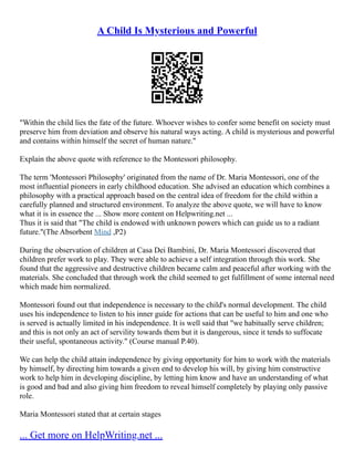 A Child Is Mysterious and Powerful
"Within the child lies the fate of the future. Whoever wishes to confer some benefit on society must
preserve him from deviation and observe his natural ways acting. A child is mysterious and powerful
and contains within himself the secret of human nature."
Explain the above quote with reference to the Montessori philosophy.
The term 'Montessori Philosophy' originated from the name of Dr. Maria Montessori, one of the
most influential pioneers in early childhood education. She advised an education which combines a
philosophy with a practical approach based on the central idea of freedom for the child within a
carefully planned and structured environment. To analyze the above quote, we will have to know
what it is in essence the ... Show more content on Helpwriting.net ...
Thus it is said that "The child is endowed with unknown powers which can guide us to a radiant
future."(The Absorbent Mind ,P2)
During the observation of children at Casa Dei Bambini, Dr. Maria Montessori discovered that
children prefer work to play. They were able to achieve a self integration through this work. She
found that the aggressive and destructive children became calm and peaceful after working with the
materials. She concluded that through work the child seemed to get fulfillment of some internal need
which made him normalized.
Montessori found out that independence is necessary to the child's normal development. The child
uses his independence to listen to his inner guide for actions that can be useful to him and one who
is served is actually limited in his independence. It is well said that "we habitually serve children;
and this is not only an act of servility towards them but it is dangerous, since it tends to suffocate
their useful, spontaneous activity." (Course manual P.40).
We can help the child attain independence by giving opportunity for him to work with the materials
by himself, by directing him towards a given end to develop his will, by giving him constructive
work to help him in developing discipline, by letting him know and have an understanding of what
is good and bad and also giving him freedom to reveal himself completely by playing only passive
role.
Maria Montessori stated that at certain stages
... Get more on HelpWriting.net ...
 