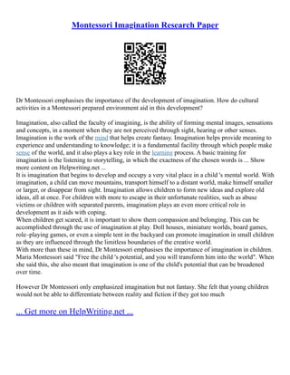 Montessori Imagination Research Paper
Dr Montessori emphasises the importance of the development of imagination. How do cultural
activities in a Montessori prepared environment aid in this development?
Imagination, also called the faculty of imagining, is the ability of forming mental images, sensations
and concepts, in a moment when they are not perceived through sight, hearing or other senses.
Imagination is the work of the mind that helps create fantasy. Imagination helps provide meaning to
experience and understanding to knowledge; it is a fundamental facility through which people make
sense of the world, and it also plays a key role in the learning process. A basic training for
imagination is the listening to storytelling, in which the exactness of the chosen words is ... Show
more content on Helpwriting.net ...
It is imagination that begins to develop and occupy a very vital place in a child 's mental world. With
imagination, a child can move mountains, transport himself to a distant world, make himself smaller
or larger, or disappear from sight. Imagination allows children to form new ideas and explore old
ideas, all at once. For children with more to escape in their unfortunate realities, such as abuse
victims or children with separated parents, imagination plays an even more critical role in
development as it aids with coping.
When children get scared, it is important to show them compassion and belonging. This can be
accomplished through the use of imagination at play. Doll houses, miniature worlds, board games,
role–playing games, or even a simple tent in the backyard can promote imagination in small children
as they are influenced through the limitless boundaries of the creative world.
With more than these in mind, Dr Montessori emphasises the importance of imagination in children.
Maria Montessori said "Free the child 's potential, and you will transform him into the world". When
she said this, she also meant that imagination is one of the child's potential that can be broadened
over time.
However Dr Montessori only emphasized imagination but not fantasy. She felt that young children
would not be able to differentiate between reality and fiction if they got too much
... Get more on HelpWriting.net ...
 