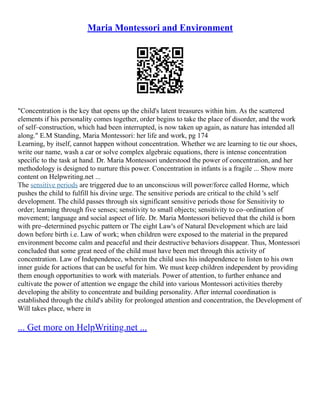 Maria Montessori and Environment
"Concentration is the key that opens up the child's latent treasures within him. As the scattered
elements if his personality comes together, order begins to take the place of disorder, and the work
of self–construction, which had been interrupted, is now taken up again, as nature has intended all
along." E.M Standing, Maria Montessori: her life and work, pg 174
Learning, by itself, cannot happen without concentration. Whether we are learning to tie our shoes,
write our name, wash a car or solve complex algebraic equations, there is intense concentration
specific to the task at hand. Dr. Maria Montessori understood the power of concentration, and her
methodology is designed to nurture this power. Concentration in infants is a fragile ... Show more
content on Helpwriting.net ...
The sensitive periods are triggered due to an unconscious will power/force called Horme, which
pushes the child to fulfill his divine urge. The sensitive periods are critical to the child 's self
development. The child passes through six significant sensitive periods those for Sensitivity to
order; learning through five senses; sensitivity to small objects; sensitivity to co–ordination of
movement; language and social aspect of life. Dr. Maria Montessori believed that the child is born
with pre–determined psychic pattern or The eight Law's of Natural Development which are laid
down before birth i.e. Law of work; when children were exposed to the material in the prepared
environment become calm and peaceful and their destructive behaviors disappear. Thus, Montessori
concluded that some great need of the child must have been met through this activity of
concentration. Law of Independence, wherein the child uses his independence to listen to his own
inner guide for actions that can be useful for him. We must keep children independent by providing
them enough opportunities to work with materials. Power of attention, to further enhance and
cultivate the power of attention we engage the child into various Montessori activities thereby
developing the ability to concentrate and building personality. After internal coordination is
established through the child's ability for prolonged attention and concentration, the Development of
Will takes place, where in
... Get more on HelpWriting.net ...
 