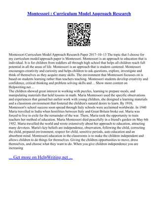 Montessori : Curriculum Model Approach Research
Montessori Curriculum Model Approach Research Paper 2017–10–13 The topic that I choose for
my curriculum model/approach paper is Montessori. Montessori is an approach to education that is
individual. It is for children from toddlers all through high school that helps all children reach full
potential in all the areas of life. Montessori is an approach that is student–centered. Montessori
encourages creativity and curiosity and helps children to ask questions, explore, investigate and
think of themselves as they acquire many skills. The environment that Montessori focusses on is
based on students learning rather than teachers teaching. Montessori students develop creativity and
confidence, critical thinking and problem solving skills and ... Show more content on
Helpwriting.net ...
The children showed great interest in working with puzzles, learning to prepare meals, and
manipulating materials that held lessons in math. Maria Montessori used the specific observations
and experiences that gained her earlier work with young children, she designed a learning materials
and a classroom environment that fostered the children's natural desire to learn. By 1910,
Montessori's school success soon spread through Italy schools were acclaimed worldwide. In 1940
Maria travelled in India when hostilities between Italy and Great Britain broke out. Maria was
forced to live in exile for the remainder of the war. There, Maria took the opportunity to train
teachers her method of education. Maria Montessori died peacefully in a friend's garden on May 6th
1952. Maria travelled the world and wrote extensively about her approach to education, attracting
many devotees. Maria's key beliefs are independence, observation, following the child, correcting
the child, prepared environment, respect for child, sensitive periods, auto education and an
absorbent mind. Montessori education in the classrooms is to make the children independent and
allows children to do things for themselves. Giving the children opportunities to move, dress
themselves, and choose what they want to do. When you give children independence you are
increasing
... Get more on HelpWriting.net ...
 