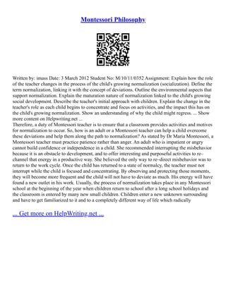 Montessori Philosophy
Written by: imass Date: 3 March 2012 Student No: M/10/11/0352 Assignment: Explain how the role
of the teacher changes in the process of the child's growing normalization (socialization). Define the
term normalization, linking it with the concept of deviations. Outline the environmental aspects that
support normalization. Explain the maturation nature of normalization linked to the child's growing
social development. Describe the teacher's initial approach with children. Explain the change in the
teacher's role as each child begins to concentrate and focus on activities, and the impact this has on
the child's growing normalization. Show an understanding of why the child might regress. ... Show
more content on Helpwriting.net ...
Therefore, a duty of Montessori teacher is to ensure that a classroom provides activities and motives
for normalization to occur. So, how is an adult or a Montessori teacher can help a child overcome
these deviations and help them along the path to normalization? As stated by Dr Maria Montessori, a
Montessori teacher must practice patience rather than anger. An adult who is impatient or angry
cannot build confidence or independence in a child. She recommended interrupting the misbehavior
because it is an obstacle to development, and to offer interesting and purposeful activities to re–
channel that energy in a productive way. She believed the only way to re–direct misbehavior was to
return to the work cycle. Once the child has returned to a state of normalcy, the teacher must not
interrupt while the child is focused and concentrating. By observing and protecting those moments,
they will become more frequent and the child will not have to deviate as much. His energy will have
found a new outlet in his work. Usually, the process of normalization takes place in any Montessori
school at the beginning of the year when children return to school after a long school holidays and
the classroom is entered by many new small children. Children enter a new unknown surrounding
and have to get familiarized to it and to a completely different way of life which radically
... Get more on HelpWriting.net ...
 