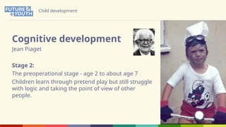 Child development
Cognitive development
Jean Piaget
Stage 2:
The preoperational stage - age 2 to about age 7
Children learn through pretend play but still struggle
with logic and taking the point of view of other
people.
 