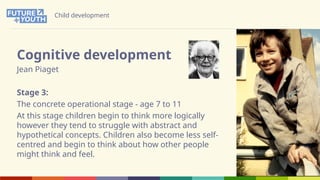 Child development
Cognitive development
Jean Piaget
Stage 3:
The concrete operational stage - age 7 to 11
At this stage children begin to think more logically
however they tend to struggle with abstract and
hypothetical concepts. Children also become less self-
centred and begin to think about how other people
might think and feel.
 