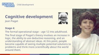 Child development
Cognitive development
Jean Piaget
Stage 4:
The formal operational stage – age 12 into adulthood.
The final stage of Piaget's theory involves an increase in
logic, the ability to use deductive reasoning, and an
understanding of abstract ideas. At this point, people
become capable of seeing multiple potential solutions to
problems and think more scientifically about the world
around them.
 