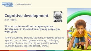 Child development
Cognitive development
Jean Piaget
What activities would encourage cognitive
development in the children or young people you
work with?
Mindful walking, drawing, counting, ordering, guessing
games, card or board games, memory challenges,
reading, physical exercise, jigsaw puzzles, word or
number puzzles, space to reflect / think…
 