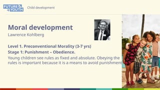 Child development
Moral development
Lawrence Kohlberg
Level 1. Preconventional Morality (3-7 yrs)
Stage 1: Punishment – Obedience.
Young children see rules as fixed and absolute. Obeying the
rules is important because it is a means to avoid punishment.
 
