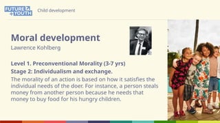 Child development
Moral development
Lawrence Kohlberg
Level 1. Preconventional Morality (3-7 yrs)
Stage 2: Individualism and exchange.
The morality of an action is based on how it satisfies the
individual needs of the doer. For instance, a person steals
money from another person because he needs that
money to buy food for his hungry children.
 