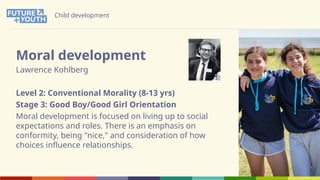Child development
Moral development
Lawrence Kohlberg
Level 2: Conventional Morality (8-13 yrs)
Stage 3: Good Boy/Good Girl Orientation
Moral development is focused on living up to social
expectations and roles. There is an emphasis on
conformity, being "nice," and consideration of how
choices influence relationships.
 