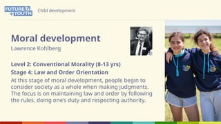 Child development
Moral development
Lawrence Kohlberg
Level 2: Conventional Morality (8-13 yrs)
Stage 4: Law and Order Orientation
At this stage of moral development, people begin to
consider society as a whole when making judgments.
The focus is on maintaining law and order by following
the rules, doing one’s duty and respecting authority.
 