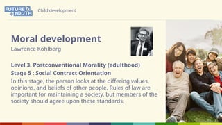 Child development
Moral development
Lawrence Kohlberg
Level 3. Postconventional Morality (adulthood)
Stage 5 : Social Contract Orientation
In this stage, the person looks at the differing values,
opinions, and beliefs of other people. Rules of law are
important for maintaining a society, but members of the
society should agree upon these standards.
 