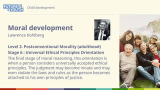 Child development
Moral development
Lawrence Kohlberg
Level 3. Postconventional Morality (adulthood)
Stage 6 : Universal Ethical Principles Orientation
The final stage of moral reasoning, this orientation is
when a person considers universally accepted ethical
principles. The judgment may become innate and may
even violate the laws and rules as the person becomes
attached to his own principles of justice.
 