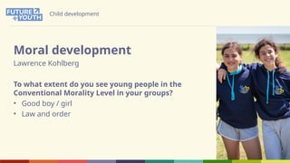 Child development
Moral development
Lawrence Kohlberg
To what extent do you see young people in the
Conventional Morality Level in your groups?
• Good boy / girl
• Law and order
 