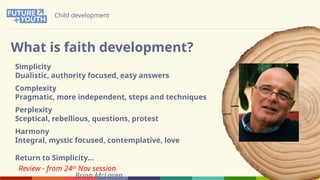 Child development
What is faith development?
Simplicity
Dualistic, authority focused, easy answers
Complexity
Pragmatic, more independent, steps and techniques
Perplexity
Sceptical, rebellious, questions, protest
Harmony
Integral, mystic focused, contemplative, love
Return to Simplicity…
Brian McLaren
Review - from 24th
Nov session
 