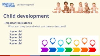 Child development
Child development
Important milestones
What can they do and what can they understand?
1 year old
3 year old
5 year old
7 year old
9 year old
 