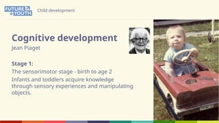 Child development
Cognitive development
Jean Piaget
Stage 1:
The sensorimotor stage - birth to age 2
Infants and toddlers acquire knowledge
through sensory experiences and manipulating
objects.
 