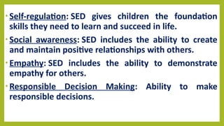 • Self-regulation: SED gives children the foundation
skills they need to learn and succeed in life.
• Social awareness: SED includes the ability to create
and maintain positive relationships with others.
• Empathy: SED includes the ability to demonstrate
empathy for others.
• Responsible Decision Making: Ability to make
responsible decisions.
 