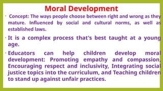 Moral Development
• Concept: The ways people choose between right and wrong as they
mature. Influenced by social and cultural norms, as well as
established laws.
• It is a complex process that's best taught at a young
age.
• Educators can help children develop moral
development: Promoting empathy and compassion,
Encouraging respect and inclusivity, Integrating social
justice topics into the curriculum, and Teaching children
to stand up against unfair practices.
 