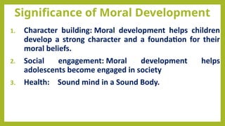Significance of Moral Development
1. Character building: Moral development helps children
develop a strong character and a foundation for their
moral beliefs.
2. Social engagement: Moral development helps
adolescents become engaged in society
3. Health: Sound mind in a Sound Body.
 