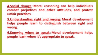4.Social change: Moral reasoning can help individuals
combat prejudices and other attitudes, and protest
unfair practices
5.Understanding right and wrong: Moral development
helps people learn to distinguish between right and
wrong.
6.Knowing when to speak: Moral development helps
people learn when it's appropriate to speak.
 