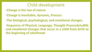Child development
•Change is the law of nature
•Change is inevitable, dynamic, Process
•The biological, psychological, and emotional changes.
•Sequence of Physical, Language, Thought Processbrtu8W,
and emotional changes that occur in a child from birth to
the beginning of adulthood.
 
